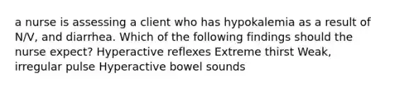 a nurse is assessing a client who has hypokalemia as a result of N/V, and diarrhea. Which of the following findings should the nurse expect? Hyperactive reflexes Extreme thirst Weak, irregular pulse Hyperactive bowel sounds