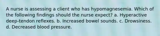 A nurse is assessing a client who has hypomagnesemia. Which of the following findings should the nurse expect? a. Hyperactive deep-tendon reflexes. b. Increased bowel sounds. c. Drowsiness. d. Decreased blood pressure.