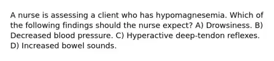 A nurse is assessing a client who has hypomagnesemia. Which of the following findings should the nurse expect? A) Drowsiness. B) Decreased blood pressure. C) Hyperactive deep-tendon reflexes. D) Increased bowel sounds.