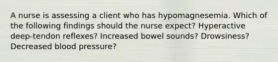 A nurse is assessing a client who has hypomagnesemia. Which of the following findings should the nurse expect? Hyperactive deep-tendon reflexes? Increased bowel sounds? Drowsiness? Decreased blood pressure?