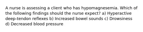 A nurse is assessing a client who has hypomagnesemia. Which of the following findings should the nurse expect? a) Hyperactive deep-tendon reflexes b) Increased bowel sounds c) Drowsiness d) Decreased blood pressure