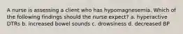 A nurse is assessing a client who has hypomagnesemia. Which of the following findings should the nurse expect? a. hyperactive DTRs b. increased bowel sounds c. drowsiness d. decreased BP