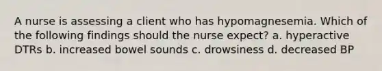 A nurse is assessing a client who has hypomagnesemia. Which of the following findings should the nurse expect? a. hyperactive DTRs b. increased bowel sounds c. drowsiness d. decreased BP