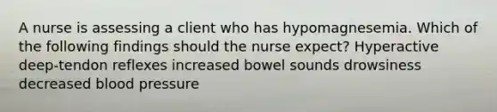 A nurse is assessing a client who has hypomagnesemia. Which of the following findings should the nurse expect? Hyperactive deep-tendon reflexes increased bowel sounds drowsiness decreased <a href='https://www.questionai.com/knowledge/kD0HacyPBr-blood-pressure' class='anchor-knowledge'>blood pressure</a>