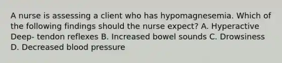 A nurse is assessing a client who has hypomagnesemia. Which of the following findings should the nurse expect? A. Hyperactive Deep- tendon reflexes B. Increased bowel sounds C. Drowsiness D. Decreased blood pressure