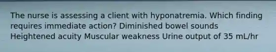 The nurse is assessing a client with hyponatremia. Which finding requires immediate action? Diminished bowel sounds Heightened acuity Muscular weakness Urine output of 35 mL/hr