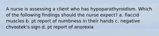 A nurse is assessing a client who has hypoparathyroidism. Which of the following findings should the nurse expect? a. flaccid muscles b. pt report of numbness in their hands c. negative chvostek's sign d. pt report of anorexia