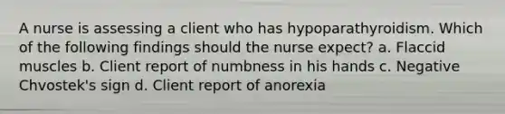 A nurse is assessing a client who has hypoparathyroidism. Which of the following findings should the nurse expect? a. Flaccid muscles b. Client report of numbness in his hands c. Negative Chvostek's sign d. Client report of anorexia