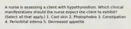 A nurse is assessing a client with hypothyroidism. Which clinical manifestations should the nurse expect the client to exhibit? (Select all that apply.) 1. Cool skin 2. Photophobia 3. Constipation 4. Periorbital edema 5. Decreased appetite