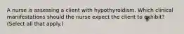 A nurse is assessing a client with hypothyroidism. Which clinical manifestations should the nurse expect the client to exhibit? (Select all that apply.)