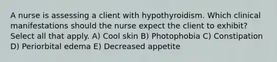 A nurse is assessing a client with hypothyroidism. Which clinical manifestations should the nurse expect the client to exhibit? Select all that apply. A) Cool skin B) Photophobia C) Constipation D) Periorbital edema E) Decreased appetite