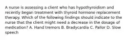 A nurse is assessing a client who has hypothyroidism and recently began treatment with thyroid hormone replacement therapy. Which of the following findings should indicate to the nurse that the client might need a decrease in the dosage of medication? A. Hand tremors B. Bradycardia C. Pallor D. Slow speech