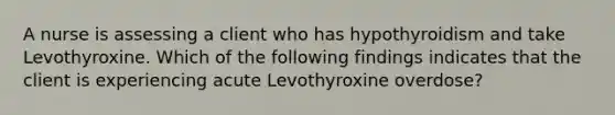 A nurse is assessing a client who has hypothyroidism and take Levothyroxine. Which of the following findings indicates that the client is experiencing acute Levothyroxine overdose?