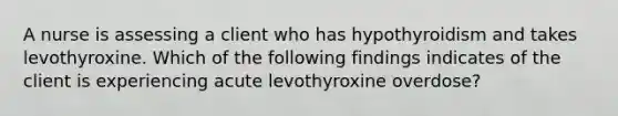 A nurse is assessing a client who has hypothyroidism and takes levothyroxine. Which of the following findings indicates of the client is experiencing acute levothyroxine overdose?