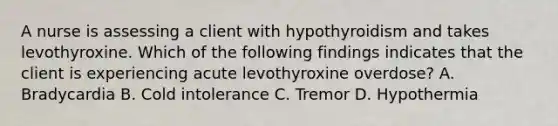 A nurse is assessing a client with hypothyroidism and takes levothyroxine. Which of the following findings indicates that the client is experiencing acute levothyroxine overdose? A. Bradycardia B. Cold intolerance C. Tremor D. Hypothermia