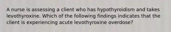 A nurse is assessing a client who has hypothyroidism and takes levothyroxine. Which of the following findings indicates that the client is experiencing acute levothyroxine overdose?