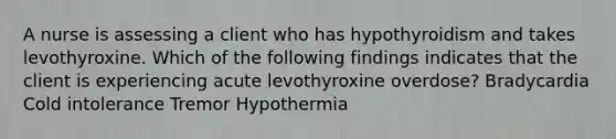 A nurse is assessing a client who has hypothyroidism and takes levothyroxine. Which of the following findings indicates that the client is experiencing acute levothyroxine overdose? Bradycardia Cold intolerance Tremor Hypothermia