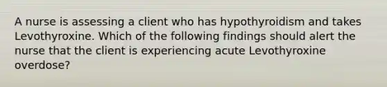 A nurse is assessing a client who has hypothyroidism and takes Levothyroxine. Which of the following findings should alert the nurse that the client is experiencing acute Levothyroxine overdose?