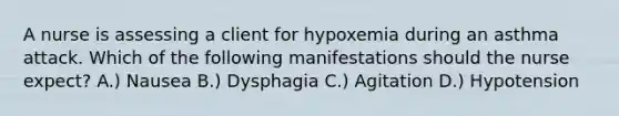 A nurse is assessing a client for hypoxemia during an asthma attack. Which of the following manifestations should the nurse expect? A.) Nausea B.) Dysphagia C.) Agitation D.) Hypotension