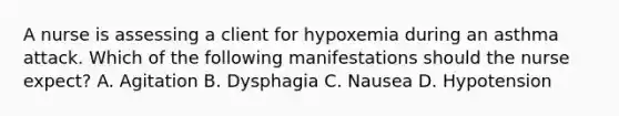 A nurse is assessing a client for hypoxemia during an asthma attack. Which of the following manifestations should the nurse expect? A. Agitation B. Dysphagia C. Nausea D. Hypotension