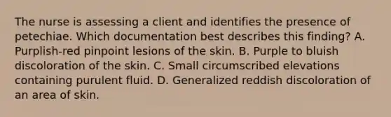 The nurse is assessing a client and identifies the presence of petechiae. Which documentation best describes this finding? A. Purplish-red pinpoint lesions of the skin. B. Purple to bluish discoloration of the skin. C. Small circumscribed elevations containing purulent fluid. D. Generalized reddish discoloration of an area of skin.