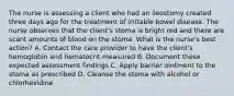 The nurse is assessing a client who had an ileostomy created three days ago for the treatment of irritable bowel disease. The nurse observes that the client's stoma is bright red and there are scant amounts of blood on the stoma. What is the nurse's best action? A. Contact the care provider to have the client's hemoglobin and hematocrit measured B. Document these expected assessment findings C. Apply barrier ointment to the stoma as prescribed D. Cleanse the stoma with alcohol or chlorhexidine