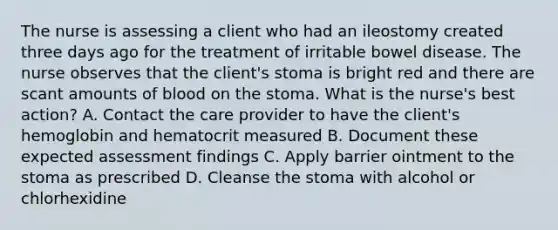 The nurse is assessing a client who had an ileostomy created three days ago for the treatment of irritable bowel disease. The nurse observes that the client's stoma is bright red and there are scant amounts of blood on the stoma. What is the nurse's best action? A. Contact the care provider to have the client's hemoglobin and hematocrit measured B. Document these expected assessment findings C. Apply barrier ointment to the stoma as prescribed D. Cleanse the stoma with alcohol or chlorhexidine