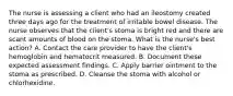 The nurse is assessing a client who had an ileostomy created three days ago for the treatment of irritable bowel disease. The nurse observes that the client's stoma is bright red and there are scant amounts of blood on the stoma. What is the nurse's best action? A. Contact the care provider to have the client's hemoglobin and hematocrit measured. B. Document these expected assessment findings. C. Apply barrier ointment to the stoma as prescribed. D. Cleanse the stoma with alcohol or chlorhexidine.