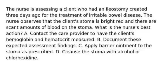 The nurse is assessing a client who had an ileostomy created three days ago for the treatment of irritable bowel disease. The nurse observes that the client's stoma is bright red and there are scant amounts of blood on the stoma. What is the nurse's best action? A. Contact the care provider to have the client's hemoglobin and hematocrit measured. B. Document these expected assessment findings. C. Apply barrier ointment to the stoma as prescribed. D. Cleanse the stoma with alcohol or chlorhexidine.