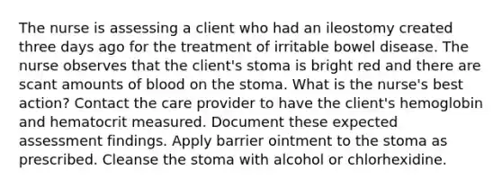 The nurse is assessing a client who had an ileostomy created three days ago for the treatment of irritable bowel disease. The nurse observes that the client's stoma is bright red and there are scant amounts of blood on the stoma. What is the nurse's best action? Contact the care provider to have the client's hemoglobin and hematocrit measured. Document these expected assessment findings. Apply barrier ointment to the stoma as prescribed. Cleanse the stoma with alcohol or chlorhexidine.