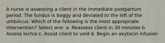 A nurse is assessing a client in the immediate postpartum period. The fundus is boggy and deviated to the left of the umbilicus. Which of the following is the most appropriate intervention? Select one: a. Reassess client in 30 minutes b. Assess lochia c. Assist client to void d. Begin an oxytocin infusion