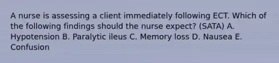 A nurse is assessing a client immediately following ECT. Which of the following findings should the nurse expect? (SATA) A. Hypotension B. Paralytic ileus C. Memory loss D. Nausea E. Confusion