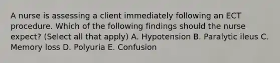 A nurse is assessing a client immediately following an ECT procedure. Which of the following findings should the nurse expect? (Select all that apply) A. Hypotension B. Paralytic ileus C. Memory loss D. Polyuria E. Confusion