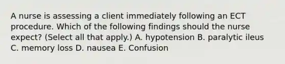 A nurse is assessing a client immediately following an ECT procedure. Which of the following findings should the nurse expect? (Select all that apply.) A. hypotension B. paralytic ileus C. memory loss D. nausea E. Confusion