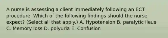 A nurse is assessing a client immediately following an ECT procedure. Which of the following findings should the nurse expect? (Select all that apply.) A. Hypotension B. paralytic ileus C. Memory loss D. polyuria E. Confusion