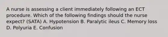 A nurse is assessing a client immediately following an ECT procedure. Which of the following findings should the nurse expect? (SATA) A. Hypotension B. Paralytic ileus C. Memory loss D. Polyuria E. Confusion