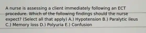 A nurse is assessing a client immediately following an ECT procedure. Which of the following findings should the nurse expect? (Select all that apply) A.) Hypotension B.) Paralytic ileus C.) Memory loss D.) Polyuria E.) Confusion