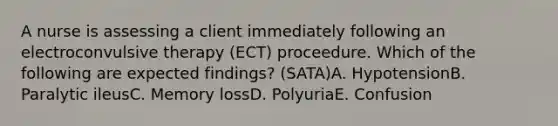 A nurse is assessing a client immediately following an electroconvulsive therapy (ECT) proceedure. Which of the following are expected findings? (SATA)A. HypotensionB. Paralytic ileusC. Memory lossD. PolyuriaE. Confusion