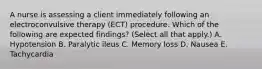 A nurse is assessing a client immediately following an electroconvulsive therapy (ECT) procedure. Which of the following are expected findings? (Select all that apply.) A. Hypotension B. Paralytic ileus C. Memory loss D. Nausea E. Tachycardia