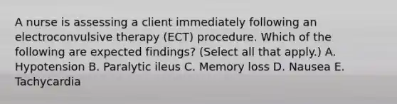 A nurse is assessing a client immediately following an electroconvulsive therapy (ECT) procedure. Which of the following are expected findings? (Select all that apply.) A. Hypotension B. Paralytic ileus C. Memory loss D. Nausea E. Tachycardia