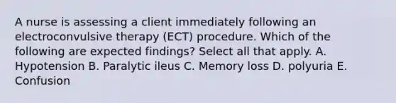 A nurse is assessing a client immediately following an electroconvulsive therapy (ECT) procedure. Which of the following are expected findings? Select all that apply. A. Hypotension B. Paralytic ileus C. Memory loss D. polyuria E. Confusion