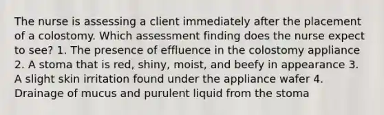 The nurse is assessing a client immediately after the placement of a colostomy. Which assessment finding does the nurse expect to see? 1. The presence of effluence in the colostomy appliance 2. A stoma that is red, shiny, moist, and beefy in appearance 3. A slight skin irritation found under the appliance wafer 4. Drainage of mucus and purulent liquid from the stoma