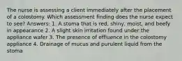 The nurse is assessing a client immediately after the placement of a colostomy. Which assessment finding does the nurse expect to see? Answers: 1. A stoma that is red, shiny, moist, and beefy in appearance 2. A slight skin irritation found under the appliance wafer 3. The presence of effluence in the colostomy appliance 4. Drainage of mucus and purulent liquid from the stoma