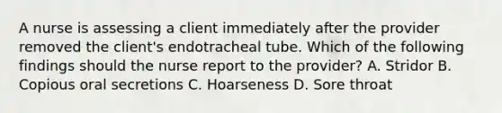 A nurse is assessing a client immediately after the provider removed the client's endotracheal tube. Which of the following findings should the nurse report to the provider? A. Stridor B. Copious oral secretions C. Hoarseness D. Sore throat