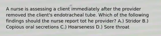 A nurse is assessing a client immediately after the provider removed the client's endotracheal tube. Which of the following findings should the nurse report tot he provider? A.) Stridor B.) Copious oral secretions C.) Hoarseness D.) Sore throat