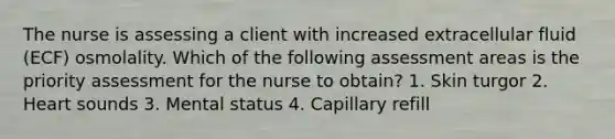 The nurse is assessing a client with increased extracellular fluid (ECF) osmolality. Which of the following assessment areas is the priority assessment for the nurse to obtain? 1. Skin turgor 2. Heart sounds 3. Mental status 4. Capillary refill