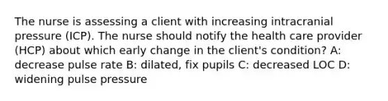 The nurse is assessing a client with increasing intracranial pressure (ICP). The nurse should notify the health care provider (HCP) about which early change in the client's condition? A: decrease pulse rate B: dilated, fix pupils C: decreased LOC D: widening pulse pressure