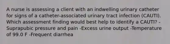 A nurse is assessing a client with an indwelling urinary catheter for signs of a catheter-associated urinary tract infection (CAUTI). Which assessment finding would best help to identify a CAUTI? -Suprapubic pressure and pain -Excess urine output -Temperature of 99.0 F -Frequent diarrhea