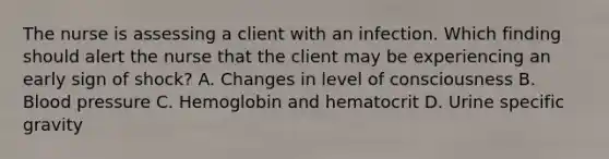 The nurse is assessing a client with an infection. Which finding should alert the nurse that the client may be experiencing an early sign of​ shock? A. Changes in level of consciousness B. Blood pressure C. Hemoglobin and hematocrit D. Urine specific gravity