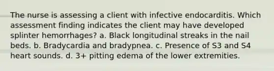 The nurse is assessing a client with infective endocarditis. Which assessment finding indicates the client may have developed splinter hemorrhages? a. Black longitudinal streaks in the nail beds. b. Bradycardia and bradypnea. c. Presence of S3 and S4 heart sounds. d. 3+ pitting edema of the lower extremities.